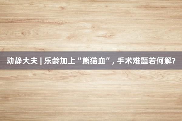 动静大夫 | 乐龄加上“熊猫血”, 手术难题若何解?